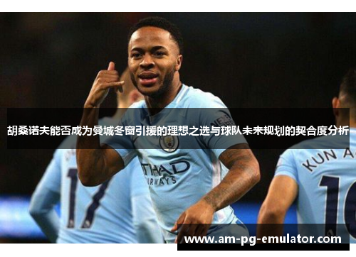 胡桑诺夫能否成为曼城冬窗引援的理想之选与球队未来规划的契合度分析