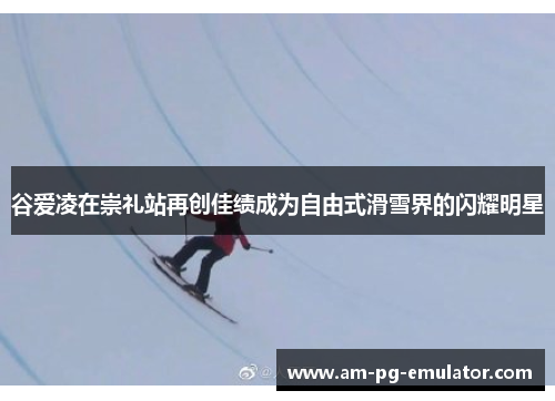 谷爱凌在崇礼站再创佳绩成为自由式滑雪界的闪耀明星