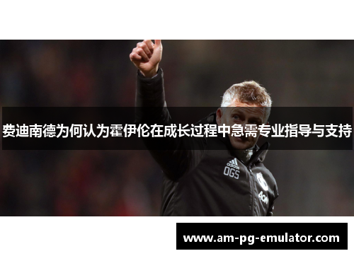 费迪南德为何认为霍伊伦在成长过程中急需专业指导与支持 费迪南德为何认为霍伊伦在成长过程中急需专业指导与支持