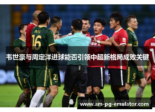 韦世豪与周定洋进球能否引领中超新格局成败关键