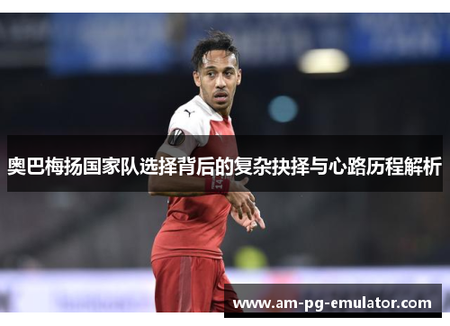 奥巴梅扬国家队选择背后的复杂抉择与心路历程解析 奥巴梅扬国家队选择背后的复杂抉择与心路历程解析