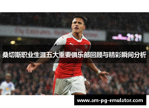 桑切斯职业生涯五大重要俱乐部回顾与精彩瞬间分析 桑切斯职业生涯五大重要俱乐部回顾与精彩瞬间分析