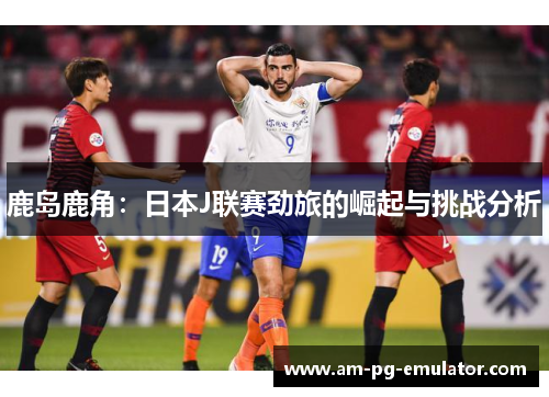 鹿岛鹿角：日本J联赛劲旅的崛起与挑战分析