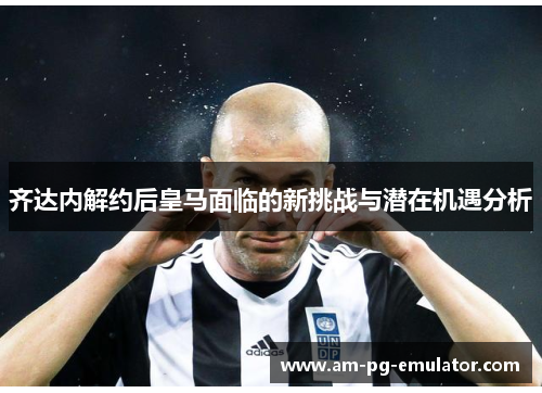 齐达内解约后皇马面临的新挑战与潜在机遇分析 齐达内解约后皇马面临的新挑战与潜在机遇分析