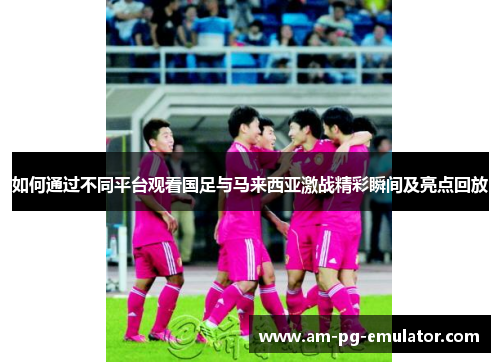 如何通过不同平台观看国足与马来西亚激战精彩瞬间及亮点回放 如何通过不同平台观看国足与马来西亚激战精彩瞬间及亮点回放