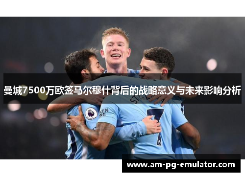 曼城7500万欧签马尔穆什背后的战略意义与未来影响分析