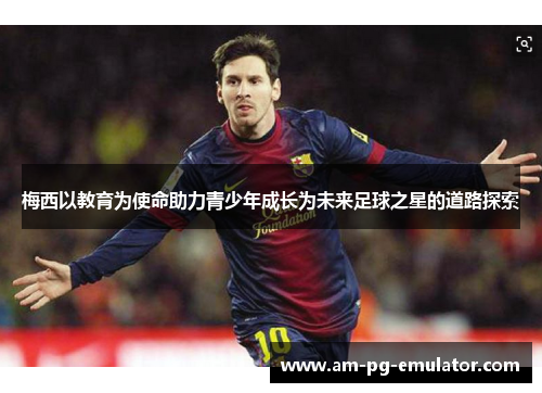 梅西以教育为使命助力青少年成长为未来足球之星的道路探索 梅西以教育为使命助力青少年成长为未来足球之星的道路探索