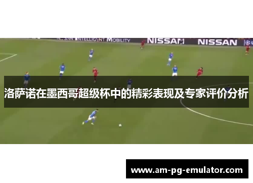 洛萨诺在墨西哥超级杯中的精彩表现及专家评价分析