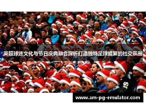 英超球迷文化与节日庆典融合探析打造独特足球盛宴的社交氛围 英超球迷文化与节日庆典融合探析打造独特足球盛宴的社交氛围