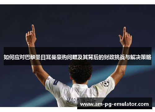 如何应对巴黎圣日耳曼豪购问题及其背后的财政挑战与解决策略 如何应对巴黎圣日耳曼豪购问题及其背后的财政挑战与解决策略