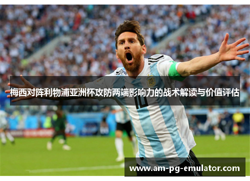 梅西对阵利物浦亚洲杯攻防两端影响力的战术解读与价值评估