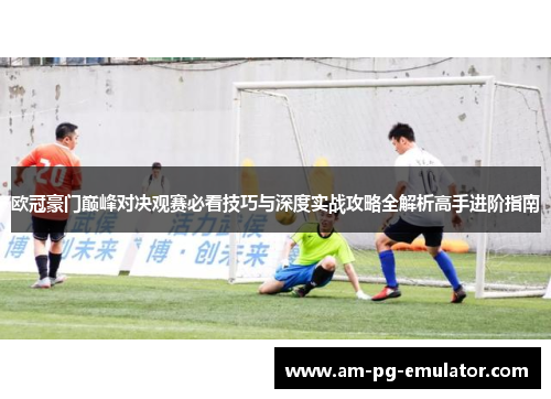 欧冠豪门巅峰对决观赛必看技巧与深度实战攻略全解析高手进阶指南