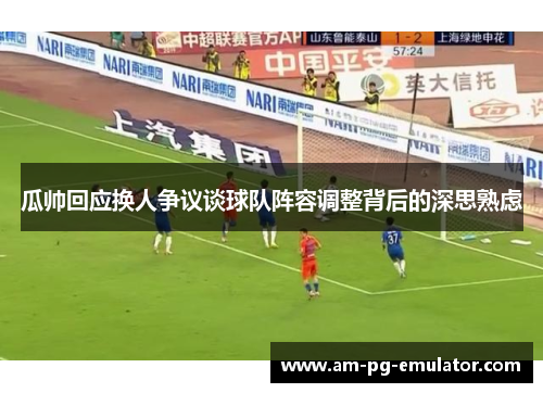 瓜帅回应换人争议谈球队阵容调整背后的深思熟虑