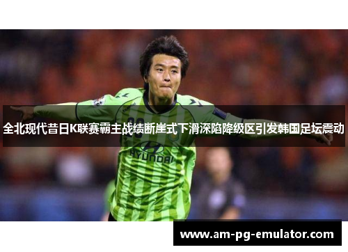 全北现代昔日K联赛霸主战绩断崖式下滑深陷降级区引发韩国足坛震动