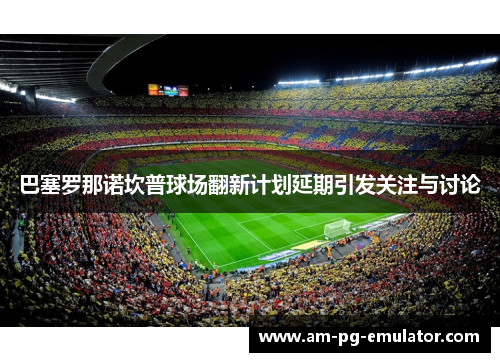 巴塞罗那诺坎普球场翻新计划延期引发关注与讨论 巴塞罗那诺坎普球场翻新计划延期引发关注与讨论