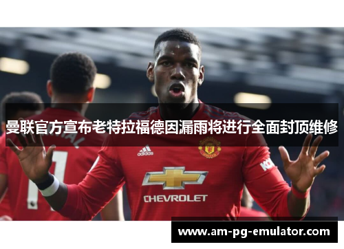 曼联官方宣布老特拉福德因漏雨将进行全面封顶维修 曼联官方宣布老特拉福德因漏雨将进行全面封顶维修