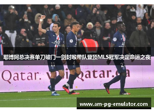 耶博阿总决赛单刀破门一剑封喉带队登顶MLS冠军决定命运之夜