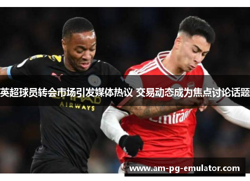 英超球员转会市场引发媒体热议 交易动态成为焦点讨论话题